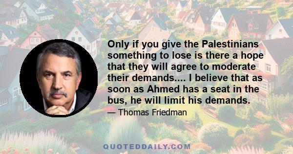 Only if you give the Palestinians something to lose is there a hope that they will agree to moderate their demands.... I believe that as soon as Ahmed has a seat in the bus, he will limit his demands.