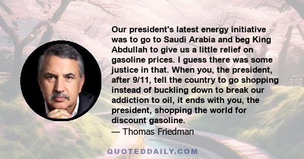 Our president's latest energy initiative was to go to Saudi Arabia and beg King Abdullah to give us a little relief on gasoline prices. I guess there was some justice in that. When you, the president, after 9/11, tell