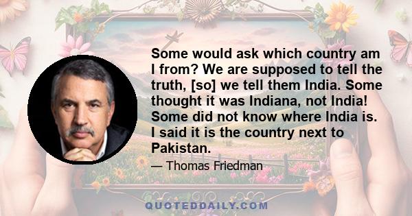 Some would ask which country am I from? We are supposed to tell the truth, [so] we tell them India. Some thought it was Indiana, not India! Some did not know where India is. I said it is the country next to Pakistan.