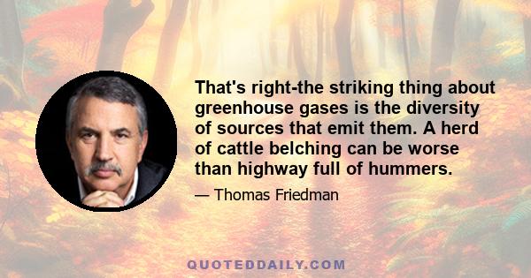 That's right-the striking thing about greenhouse gases is the diversity of sources that emit them. A herd of cattle belching can be worse than highway full of hummers.