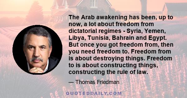 The Arab awakening has been, up to now, a lot about freedom from dictatorial regimes - Syria, Yemen, Libya, Tunisia, Bahrain and Egypt. But once you got freedom from, then you need freedom to. Freedom from is about