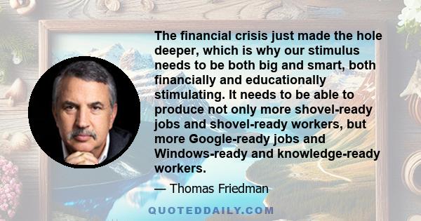 The financial crisis just made the hole deeper, which is why our stimulus needs to be both big and smart, both financially and educationally stimulating. It needs to be able to produce not only more shovel-ready jobs