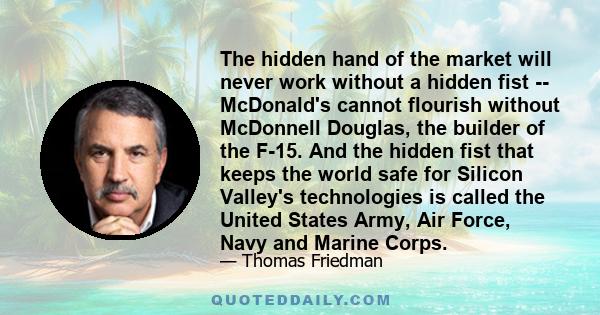 The hidden hand of the market will never work without a hidden fist -- McDonald's cannot flourish without McDonnell Douglas, the builder of the F-15. And the hidden fist that keeps the world safe for Silicon Valley's