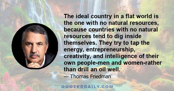 The ideal country in a flat world is the one with no natural resources, because countries with no natural resources tend to dig inside themselves. They try to tap the energy, entrepreneurship, creativity, and