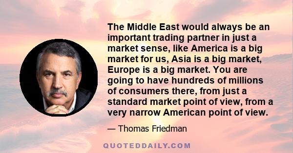 The Middle East would always be an important trading partner in just a market sense, like America is a big market for us, Asia is a big market, Europe is a big market. You are going to have hundreds of millions of