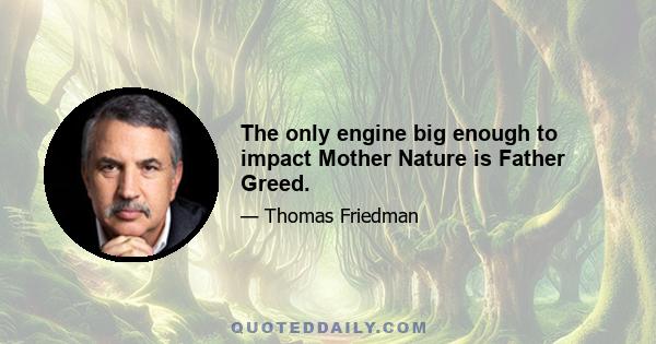 The only engine big enough to impact Mother Nature is Father Greed.