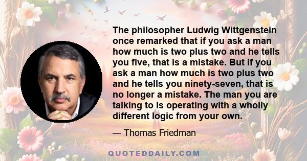 The philosopher Ludwig Wittgenstein once remarked that if you ask a man how much is two plus two and he tells you five, that is a mistake. But if you ask a man how much is two plus two and he tells you ninety-seven,