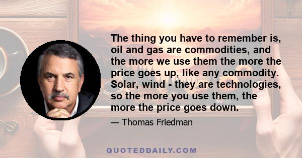 The thing you have to remember is, oil and gas are commodities, and the more we use them the more the price goes up, like any commodity. Solar, wind - they are technologies, so the more you use them, the more the price