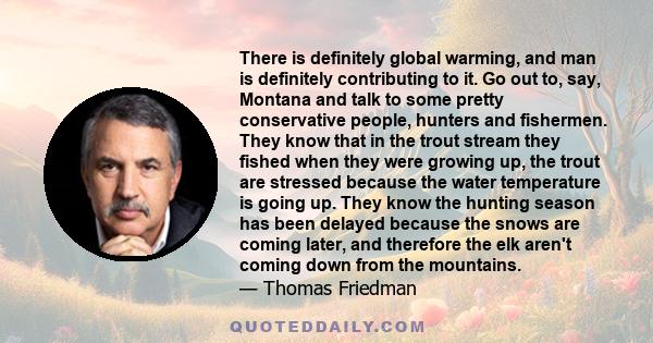 There is definitely global warming, and man is definitely contributing to it. Go out to, say, Montana and talk to some pretty conservative people, hunters and fishermen. They know that in the trout stream they fished