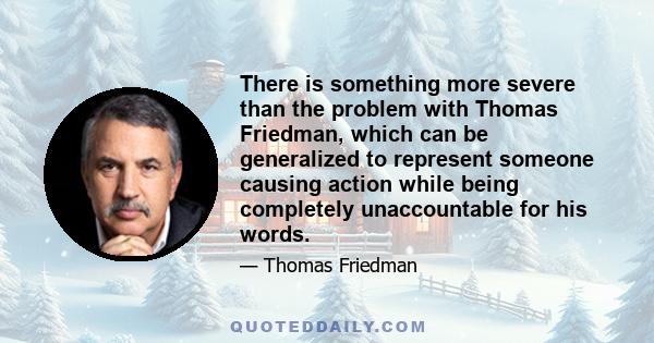 There is something more severe than the problem with Thomas Friedman, which can be generalized to represent someone causing action while being completely unaccountable for his words.