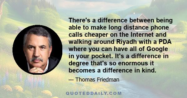 There's a difference between being able to make long distance phone calls cheaper on the Internet and walking around Riyadh with a PDA where you can have all of Google in your pocket. It's a difference in degree that's