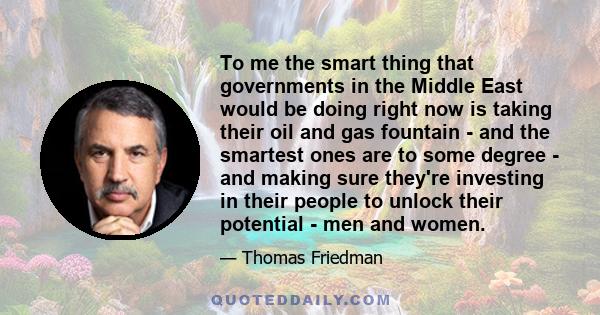To me the smart thing that governments in the Middle East would be doing right now is taking their oil and gas fountain - and the smartest ones are to some degree - and making sure they're investing in their people to