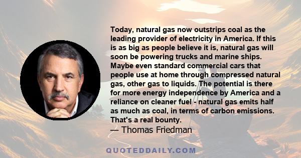 Today, natural gas now outstrips coal as the leading provider of electricity in America. If this is as big as people believe it is, natural gas will soon be powering trucks and marine ships. Maybe even standard