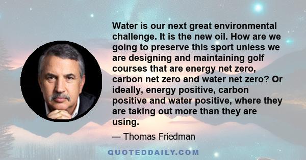 Water is our next great environmental challenge. It is the new oil. How are we going to preserve this sport unless we are designing and maintaining golf courses that are energy net zero, carbon net zero and water net