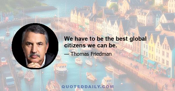 We have to be the best global citizens we can be.