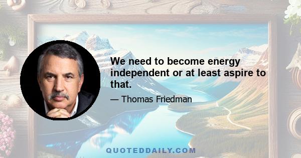 We need to become energy independent or at least aspire to that.