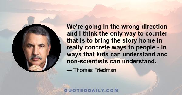 We're going in the wrong direction and I think the only way to counter that is to bring the story home in really concrete ways to people - in ways that kids can understand and non-scientists can understand.