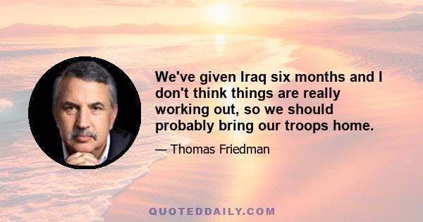 We've given Iraq six months and I don't think things are really working out, so we should probably bring our troops home.