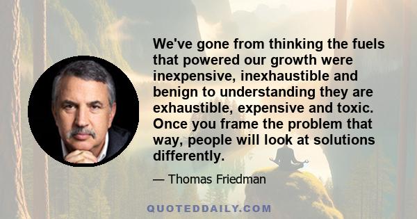 We've gone from thinking the fuels that powered our growth were inexpensive, inexhaustible and benign to understanding they are exhaustible, expensive and toxic. Once you frame the problem that way, people will look at