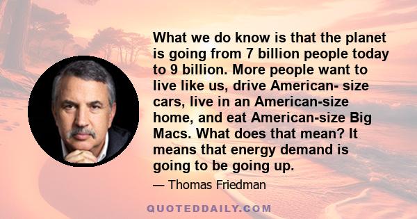 What we do know is that the planet is going from 7 billion people today to 9 billion. More people want to live like us, drive American- size cars, live in an American-size home, and eat American-size Big Macs. What does 