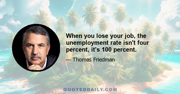 When you lose your job, the unemployment rate isn't four percent, it's 100 percent.