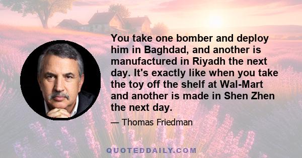 You take one bomber and deploy him in Baghdad, and another is manufactured in Riyadh the next day. It's exactly like when you take the toy off the shelf at Wal-Mart and another is made in Shen Zhen the next day.