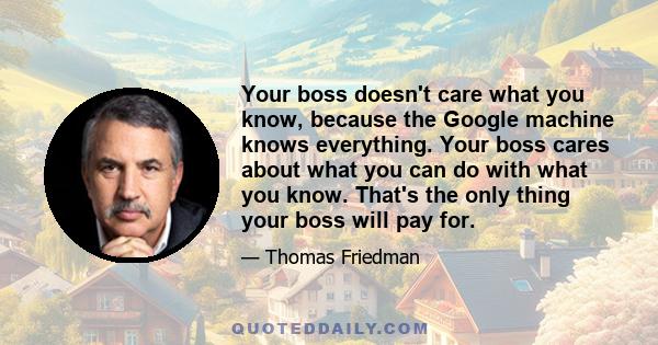 Your boss doesn't care what you know, because the Google machine knows everything. Your boss cares about what you can do with what you know. That's the only thing your boss will pay for.