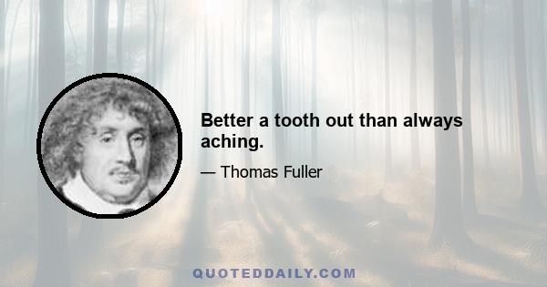 Better a tooth out than always aching.