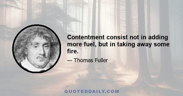 Contentment consist not in adding more fuel, but in taking away some fire.