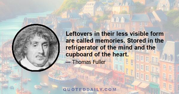 Leftovers in their less visible form are called memories. Stored in the refrigerator of the mind and the cupboard of the heart.