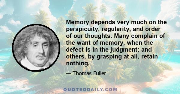 Memory depends very much on the perspicuity, regularity, and order of our thoughts. Many complain of the want of memory, when the defect is in the judgment; and others, by grasping at all, retain nothing.