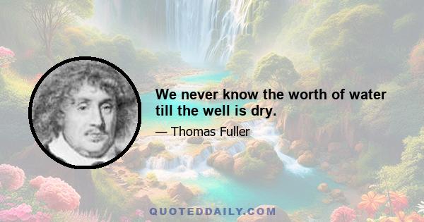 We never know the worth of water till the well is dry.