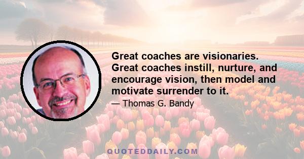 Great coaches are visionaries. Great coaches instill, nurture, and encourage vision, then model and motivate surrender to it.