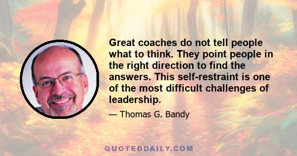 Great coaches do not tell people what to think. They point people in the right direction to find the answers. This self-restraint is one of the most difficult challenges of leadership.