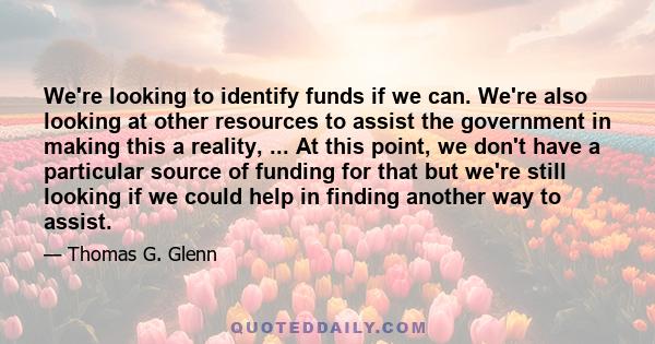 We're looking to identify funds if we can. We're also looking at other resources to assist the government in making this a reality, ... At this point, we don't have a particular source of funding for that but we're