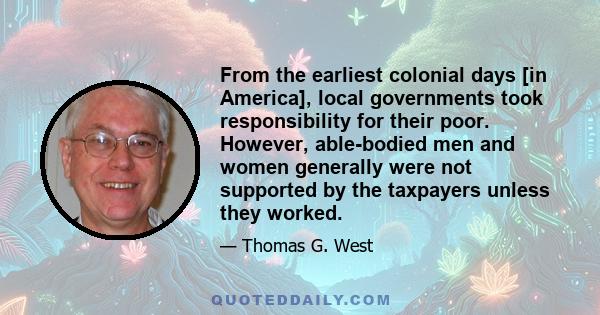 From the earliest colonial days [in America], local governments took responsibility for their poor. However, able-bodied men and women generally were not supported by the taxpayers unless they worked.