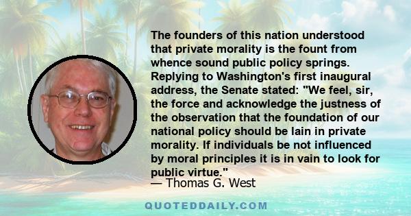 The founders of this nation understood that private morality is the fount from whence sound public policy springs. Replying to Washington's first inaugural address, the Senate stated: We feel, sir, the force and