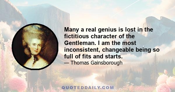 Many a real genius is lost in the fictitious character of the Gentleman. I am the most inconsistent, changeable being so full of fits and starts.