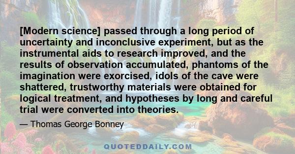 [Modern science] passed through a long period of uncertainty and inconclusive experiment, but as the instrumental aids to research improved, and the results of observation accumulated, phantoms of the imagination were