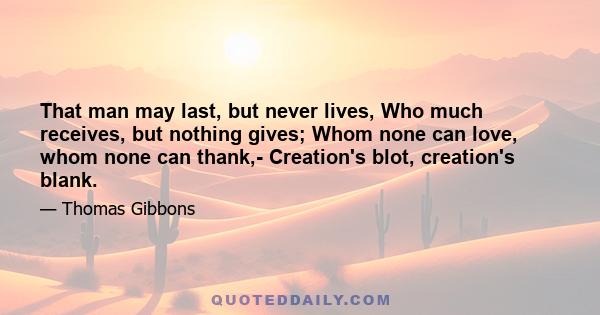 That man may last, but never lives, Who much receives, but nothing gives; Whom none can love, whom none can thank,- Creation's blot, creation's blank.