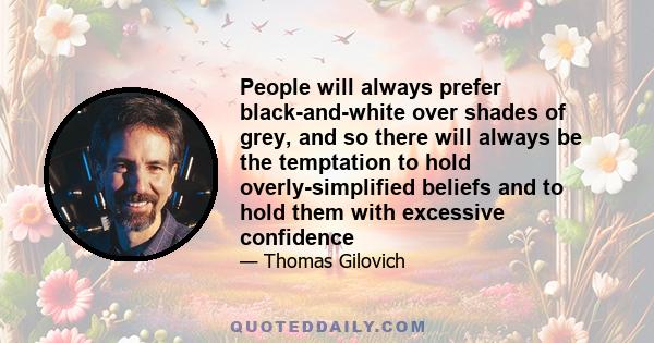 People will always prefer black-and-white over shades of grey, and so there will always be the temptation to hold overly-simplified beliefs and to hold them with excessive confidence