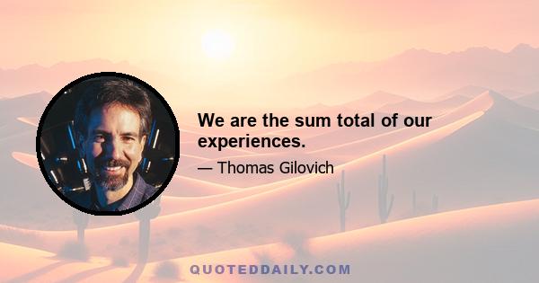 We are the sum total of our experiences.