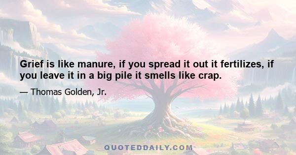 Grief is like manure, if you spread it out it fertilizes, if you leave it in a big pile it smells like crap.