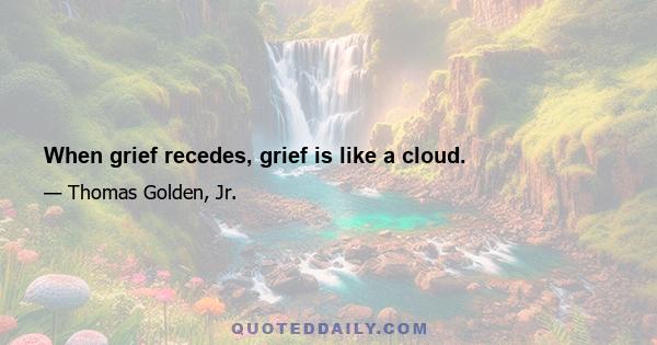 When grief recedes, grief is like a cloud.