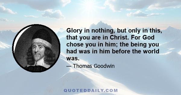 Glory in nothing, but only in this, that you are in Christ. For God chose you in him; the being you had was in him before the world was.