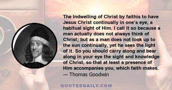 The Indwelling of Christ by faithis to have Jesus Christ continually in one’s eye, a habitual sight of Him. I call it so because a man actually does not always think of Christ; but as a man does not look up to the sun