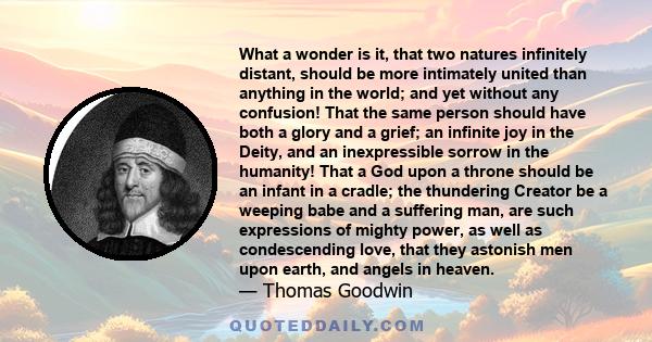 What a wonder is it, that two natures infinitely distant, should be more intimately united than anything in the world; and yet without any confusion! That the same person should have both a glory and a grief; an