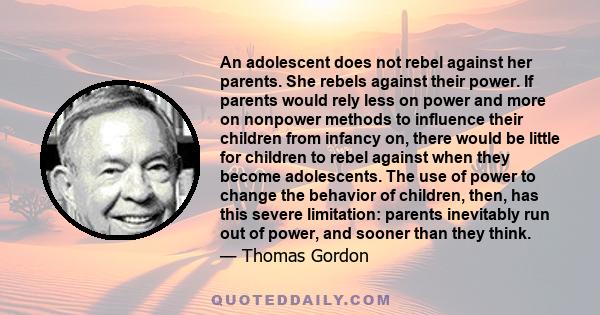 An adolescent does not rebel against her parents. She rebels against their power. If parents would rely less on power and more on nonpower methods to influence their children from infancy on, there would be little for