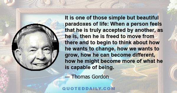 It is one of those simple but beautiful paradoxes of life: When a person feels that he is truly accepted by another, as he is, then he is freed to move from there and to begin to think about how he wants to change, how