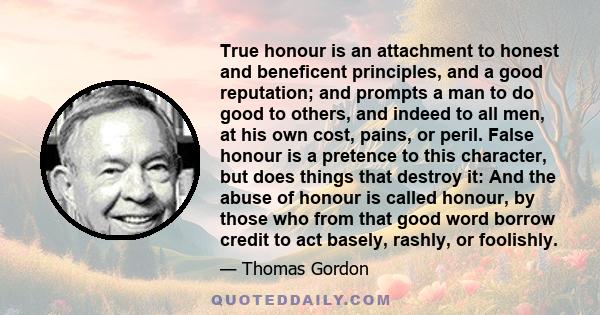 True honour is an attachment to honest and beneficent principles, and a good reputation; and prompts a man to do good to others, and indeed to all men, at his own cost, pains, or peril. False honour is a pretence to